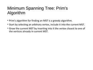 Minimum Spanning Tree: Prim's
Algorithm
• Prim's algorithm for finding an MST is a greedy algorithm.
• Start by selecting an arbitrary vertex, include it into the current MST.
• Grow the current MST by inserting into it the vertex closest to one of
the vertices already in current MST.
 