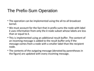 The Prefix-Sum Operation
• The operation can be implemented using the all-to-all broadcast
kernel.
• We must account for the fact that in prefix sums the node with label
k uses information from only the k-node subset whose labels are less
than or equal to k.
• This is implemented using an additional result buffer. The content of
an incoming message is added to the result buffer only if the
message comes from a node with a smaller label than the recipient
node.
• The contents of the outgoing message (denoted by parentheses in
the figure) are updated with every incoming message.
 
