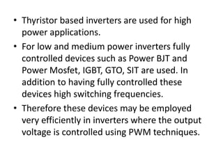 • Thyristor based inverters are used for high
power applications.
• For low and medium power inverters fully
controlled devices such as Power BJT and
Power Mosfet, IGBT, GTO, SIT are used. In
addition to having fully controlled these
devices high switching frequencies.
• Therefore these devices may be employed
very efficiently in inverters where the output
voltage is controlled using PWM techniques.
 