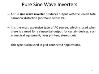 Pure Sine Wave Inverters
– A true sine wave inverter produces output with the lowest total
harmonic distortion (normally below 3%).
– It is the most expensive type of AC source, which is used when
there is a need for a sinusoidal output for certain devices, such
as medical equipment, laser printers, stereos, etc.
– This type is also used in grid-connected applications.
151
 