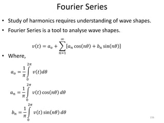 Fourier Series
• Study of harmonics requires understanding of wave shapes.
• Fourier Series is a tool to analyse wave shapes.
• Where,
156
𝑣 𝑡 = 𝑎 𝑜 +
𝑛=1
∞
𝑎 𝑛 cos 𝑛𝜃 + 𝑏 𝑛 sin 𝑛𝜃
𝑎 𝑛 =
1
𝜋
0
2𝜋
𝑣 𝑡 cos 𝑛𝜃 𝑑𝜃
𝑏 𝑛 =
1
𝜋
0
2𝜋
𝑣 𝑡 sin 𝑛𝜃 𝑑𝜃
𝑎 𝑜 =
1
𝜋
0
2𝜋
𝑣 𝑡 𝑑𝜃
 