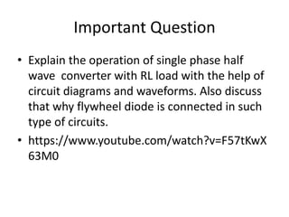 Important Question
• Explain the operation of single phase half
wave converter with RL load with the help of
circuit diagrams and waveforms. Also discuss
that why flywheel diode is connected in such
type of circuits.
• https://www.youtube.com/watch?v=F57tKwX
63M0
 