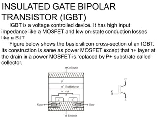 INSULATED GATE BIPOLAR
TRANSISTOR (IGBT)
IGBT is a voltage controlled device. It has high input
impedance like a MOSFET and low on-state conduction losses
like a BJT.
Figure below shows the basic silicon cross-section of an IGBT.
Its construction is same as power MOSFET except that n+ layer at
the drain in a power MOSFET is replaced by P+ substrate called
collector.
n epi

n Bufferlayer

p

p
n

n

Gate Gate
Emitter
Collector
G
E
C
 