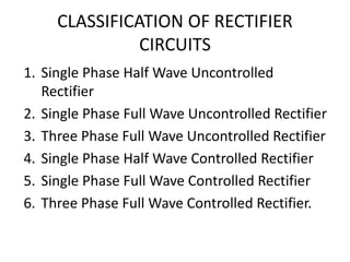 CLASSIFICATION OF RECTIFIER
CIRCUITS
1. Single Phase Half Wave Uncontrolled
Rectifier
2. Single Phase Full Wave Uncontrolled Rectifier
3. Three Phase Full Wave Uncontrolled Rectifier
4. Single Phase Half Wave Controlled Rectifier
5. Single Phase Full Wave Controlled Rectifier
6. Three Phase Full Wave Controlled Rectifier.
 