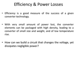 Efficiency & Power Losses
• Efficiency is a good measure of the success of a given
converter technology.
• With very small amount of power lost, the converter
elements can be packaged with high density, leading to a
converter of small size and weight, and of low temperature
rise.
• How can we build a circuit that changes the voltage, yet
dissipates negligible power?
 