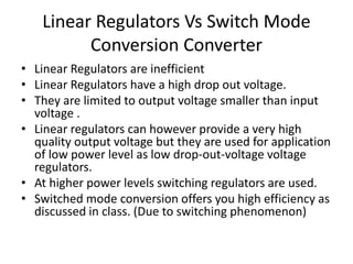 Linear Regulators Vs Switch Mode
Conversion Converter
• Linear Regulators are inefficient
• Linear Regulators have a high drop out voltage.
• They are limited to output voltage smaller than input
voltage .
• Linear regulators can however provide a very high
quality output voltage but they are used for application
of low power level as low drop-out-voltage voltage
regulators.
• At higher power levels switching regulators are used.
• Switched mode conversion offers you high efficiency as
discussed in class. (Due to switching phenomenon)
 