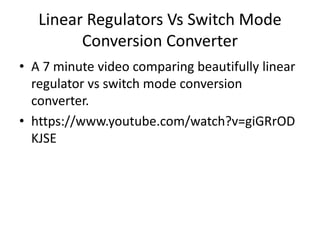 Linear Regulators Vs Switch Mode
Conversion Converter
• A 7 minute video comparing beautifully linear
regulator vs switch mode conversion
converter.
• https://www.youtube.com/watch?v=giGRrOD
KJSE
 