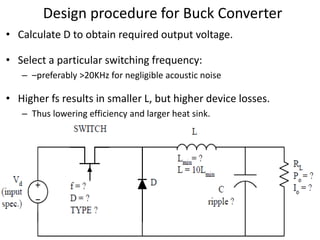 Design procedure for Buck Converter
• Calculate D to obtain required output voltage.
• Select a particular switching frequency:
– –preferably >20KHz for negligible acoustic noise
• Higher fs results in smaller L, but higher device losses.
– Thus lowering efficiency and larger heat sink.
 