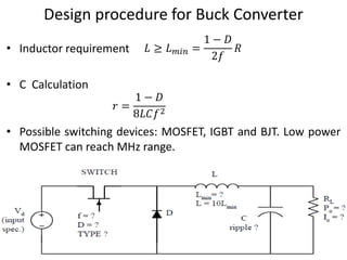 Design procedure for Buck Converter
• Inductor requirement
• C Calculation
• Possible switching devices: MOSFET, IGBT and BJT. Low power
MOSFET can reach MHz range.
𝑟 =
1 − 𝐷
8𝐿𝐶𝑓2
𝐿 ≥ 𝐿 𝑚𝑖𝑛 =
1 − 𝐷
2𝑓
𝑅
 