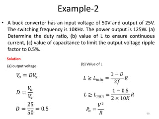 Example-2
• A buck converter has an input voltage of 50V and output of 25V.
The switching frequency is 10KHz. The power output is 125W. (a)
Determine the duty ratio, (b) value of L to ensure continuous
current, (c) value of capacitance to limit the output voltage ripple
factor to 0.5%.
90
Solution
(a) output voltage
𝑉𝑜 = 𝐷𝑉𝑠
(b) Value of L
𝐷 =
𝑉𝑜
𝑉𝑠
𝐷 =
25
50
= 0.5
𝐿 ≥ 𝐿 𝑚𝑖𝑛 =
1 − 𝐷
2𝑓
𝑅
𝐿 ≥ 𝐿 𝑚𝑖𝑛 =
1 − 0.5
2 × 10𝐾
𝑅
𝑃𝑜 =
𝑉2
𝑅
 
