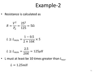 Example-2
• Resistance is calculated as
• L must at least be 10 times greater than Lmin.
91
𝑅 =
𝑉2
𝑃𝑜
=
252
125
= 5Ω
𝐿 ≥ 𝐿 𝑚𝑖𝑛 =
1 − 0.5
2 × 10𝐾
× 5
𝐿 ≥ 𝐿 𝑚𝑖𝑛 =
2.5
20𝐾
= 125𝜇𝐻
𝐿 = 1.25𝑚𝐻
 
