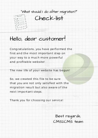 "What should I do after migration?"
Check-list
Hello, dear customer!
Congratulations, you have performed the
first and the most important step on
your way to a much more powerful
and profitable website!
The new life of your website has begun!
So, we created this file to be sure
that you are not only satisfied with the
migration result but also aware of the
next important steps. 
Thank you for choosing our service!
Best regards,
CMS2CMS team
 