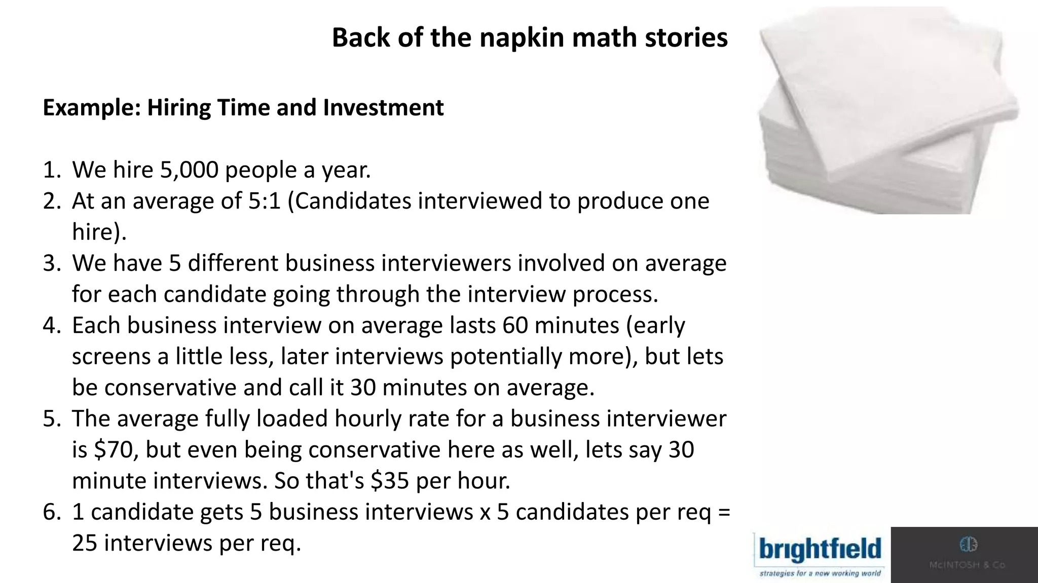 Back of the napkin math stories
Example: Hiring Time and Investment
1. We hire 5,000 people a year.
2. At an average of 5:1 (Candidates interviewed to produce one
hire).
3. We have 5 different business interviewers involved on average
for each candidate going through the interview process.
4. Each business interview on average lasts 60 minutes (early
screens a little less, later interviews potentially more), but lets
be conservative and call it 30 minutes on average.
5. The average fully loaded hourly rate for a business interviewer
is $70, but even being conservative here as well, lets say 30
minute interviews. So that's $35 per hour.
6. 1 candidate gets 5 business interviews x 5 candidates per req =
25 interviews per req.
 