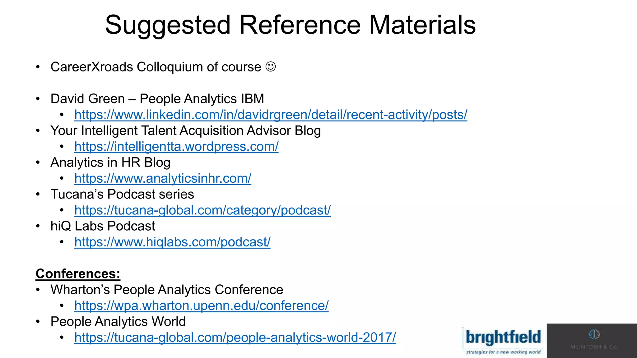 Suggested Reference Materials
• CareerXroads Colloquium of course 
• David Green – People Analytics IBM
• https://www.linkedin.com/in/davidrgreen/detail/recent-activity/posts/
• Your Intelligent Talent Acquisition Advisor Blog
• https://intelligentta.wordpress.com/
• Analytics in HR Blog
• https://www.analyticsinhr.com/
• Tucana’s Podcast series
• https://tucana-global.com/category/podcast/
• hiQ Labs Podcast
• https://www.hiqlabs.com/podcast/
Conferences:
• Wharton’s People Analytics Conference
• https://wpa.wharton.upenn.edu/conference/
• People Analytics World
• https://tucana-global.com/people-analytics-world-2017/
 