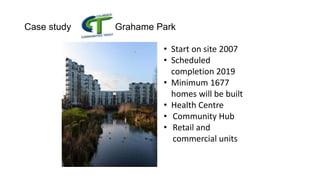 Case study Grahame Park
• Start on site 2007
• Scheduled
completion 2019
• Minimum 1677
homes will be built
• Health Centre
• Community Hub
• Retail and
commercial units
 