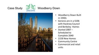 Case Study Woodberry Down
• Woodberry Down Built
in 1940s
• Genesis are in a S106
with Hackney Council
and Berkeley Homes
• Started 2007 –
Scheduled to
Complete 2040
• 2158 New Homes
• Community Centre
• Commercial and retail
units
 