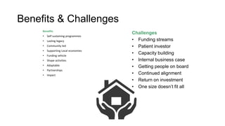 Benefits & Challenges
Benefits
• Self sustaining programmes
• Lasting legacy
• Community led
• Supporting Local economies
• Funding vehicle
• Shape activities
• Adaptable
• Partnerships
• Impact
Challenges
• Funding streams
• Patient investor
• Capacity building
• Internal business case
• Getting people on board
• Continued alignment
• Return on investment
• One size doesn’t fit all
 