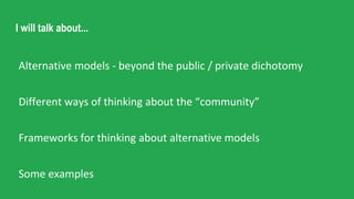 I will talk about...
Alternative models - beyond the public / private dichotomy
Different ways of thinking about the “community”
Frameworks for thinking about alternative models
Some examples
 
