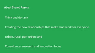 About Shared Assets
Think and do tank
Creating the new relationships that make land work for everyone
Urban, rural, peri-urban land
Consultancy, research and innovation focus
 