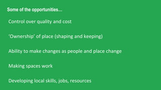 Some of the opportunities…
Control over quality and cost
‘Ownership’ of place (shaping and keeping)
Ability to make changes as people and place change
Making spaces work
Developing local skills, jobs, resources
 