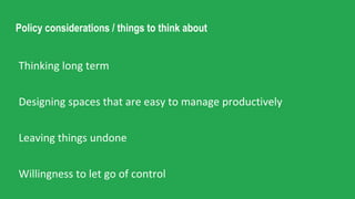 Policy considerations / things to think about
Thinking long term
Designing spaces that are easy to manage productively
Leaving things undone
Willingness to let go of control
 