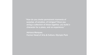 local-legends.org Narrative in Placemakinglocal-legends.org Narrative in Placemaking
“How do you create permanent moments of
surprise, of emotion, of intrigue? Once you
string a collection of those together, you build a
character for a place, and an experience.”
Adriana Marques
Former Head of Arts & Culture, Olympic Park
 