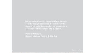 local-legends.org Narrative in Placemaking
“Conversations happen through action, through
activity, through encounter. If I walk down the
street a bit faster because I’m nervous that’s a
conversation between me and the street.”
Marcus Willcocks,
Research Fellow, Central St Martins
local-legends.org Narrative in Placemaking
 