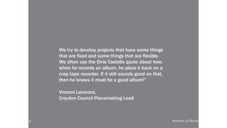 Prototype a new story
We try to develop projects that have some things
that are fixed and some things that are flexible.
We often use the Elvis Costello quote about how,
when he records an album, he plays it back on a
crap tape recorder. If it still sounds good on that,
then he knows it must be a good album!”
Vincent Lacovara,
Croydon Council Placemaking Lead
local-legends.org Narrative in Placemaking
 
