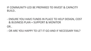 IF COMMUNITY-LED BE PREPARED TO INVEST & CAPACITY
BUILD..
- ENSURE YOU HAVE FUNDS IN PLACE TO HELP DESIGN, COST
& BUSINESS PLAN + SUPPORT & MONITOR
OR..
- OR ARE YOU HAPPY TO LET IT GO AND IF NECESSARY FAIL?
 
