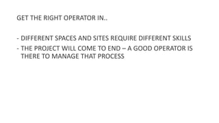GET THE RIGHT OPERATOR IN..
- DIFFERENT SPACES AND SITES REQUIRE DIFFERENT SKILLS
- THE PROJECT WILL COME TO END – A GOOD OPERATOR IS
THERE TO MANAGE THAT PROCESS
 