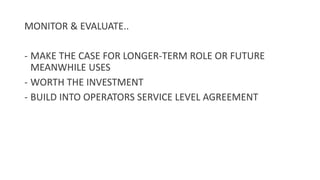 MONITOR & EVALUATE..
- MAKE THE CASE FOR LONGER-TERM ROLE OR FUTURE
MEANWHILE USES
- WORTH THE INVESTMENT
- BUILD INTO OPERATORS SERVICE LEVEL AGREEMENT
 