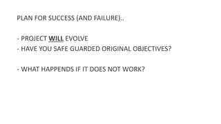 PLAN FOR SUCCESS (AND FAILURE)..
- PROJECT WILL EVOLVE
- HAVE YOU SAFE GUARDED ORIGINAL OBJECTIVES?
- WHAT HAPPENDS IF IT DOES NOT WORK?
 