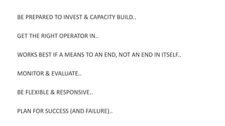 BE PREPARED TO INVEST & CAPACITY BUILD..
GET THE RIGHT OPERATOR IN..
WORKS BEST IF A MEANS TO AN END, NOT AN END IN ITSELF..
MONITOR & EVALUATE..
BE FLEXIBLE & RESPONSIVE..
PLAN FOR SUCCESS (AND FAILURE)..
 