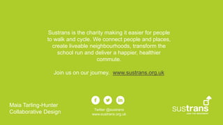 Sustrans is the charity making it easier for people
to walk and cycle. We connect people and places,
create liveable neighbourhoods, transform the
school run and deliver a happier, healthier
commute.
Join us on our journey. www.sustrans.org.uk
Twitter @sustrans
www.sustrans.org.uk
Maia Tarling-Hunter
Collaborative Design
 