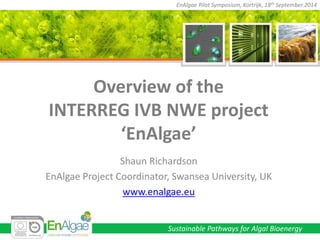 Sustainable Pathways for Algal Bioenergy 
EnAlgae Pilot Symposium, Kortrijk, 18th September 2014 
Overview of the INTERREG IVB NWE project ‘EnAlgae’ 
Shaun Richardson 
EnAlgae Project Coordinator, Swansea University, UK 
www.enalgae.eu  