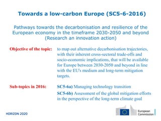 Towards a low-carbon Europe (SC5-6-2016)
Pathways towards the decarbonisation and resilience of the
European economy in the timeframe 2030-2050 and beyond
(Research an innovation action)
Objective of the topic: to map out alternative decarbonisation trajectories,
with their inherent cross-sectoral trade-offs and
socio-economic implications, that will be available
for Europe between 2030-2050 and beyond in line
with the EU's medium and long-term mitigation
targets.
Sub-topics in 2016: SC5-6a) Managing technology transition
SC5-6b) Assessment of the global mitigation efforts
in the perspective of the long-term climate goal
 