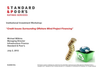 Institutional Investment Workshop:

“Credit Issues Surrounding Offshore Wind Project Financing”



 Michael Wilkins
 Managing Director
 Infrastructure Finance
 Standard & Poor’s

 July 2, 2012




                             Permission to reprint or distribute any content from this presentation requires the prior written approval of Standard & Poor’s.
                             Copyright © 2011 Standard & Poor’s Financial Services LLC, a subsidiary of The McGraw-Hill Companies, Inc. All rights reserved.
 