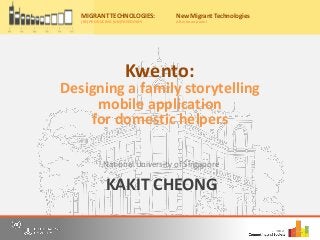 KAKIT CHEONG
National University of Singapore
Migrant Technologies:
(re)producing (un)freedoms
Friday, 20th May, 2016
10:00am – 4:30pm
Nations University Institute on Computing and Society
for a free, one-day event where we bring together scholars, practitioners and
o panel discussions to share our understandings and research on information
and communication technology (ICT) use by migrants from Asia.
r now on Eventbrite by 15th May 2016 to secure your place for the event
ww.eventbrite.com/e/migrant-technologies-reproducing-unfreedoms-
922537982.
: Casa Silva Mendes, Estrada do
o Trigo No 4, Macau SAR, China
to the main entrance of Hotel Guia)
y:
MIGRANT TECHNOLOGIES:
(RE)PRODUCING (UN)FREEDOMS
New Migrant Technologies
Afternoon panel
Kwento:
Designing a family storytelling
mobile application
for domestic helpers
 