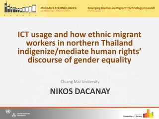 NIKOS DACANAY
Chiang Mai University
Migrant Technologies:
(re)producing (un)freedoms
Friday, 20th May, 2016
10:00am – 4:30pm
Nations University Institute on Computing and Society
for a free, one-day event where we bring together scholars, practitioners and
o panel discussions to share our understandings and research on information
and communication technology (ICT) use by migrants from Asia.
r now on Eventbrite by 15th May 2016 to secure your place for the event
ww.eventbrite.com/e/migrant-technologies-reproducing-unfreedoms-
922537982.
: Casa Silva Mendes, Estrada do
o Trigo No 4, Macau SAR, China
to the main entrance of Hotel Guia)
y:
MIGRANT TECHNOLOGIES:
(RE)PRODUCING (UN)FREEDOMS
Emerging themes in Migrant Technology research
Morningpanel
ICT usage and how ethnic migrant
workers in northern Thailand
indigenize/mediate human rights’
discourse of gender equality
 