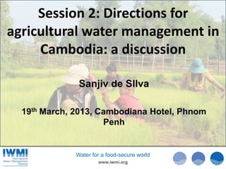 Session 2: Directions for
agricultural water management in
     Cambodia: a discussion

               Sanjiv de SIlva

  19th March, 2013, Cambodiana Hotel, Phnom
                     Penh


              Water for a food-secure world
                      www.iwmi.org
 