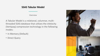 Overview
SSAS Tabular Model
A Tabular Model is a relational, columnar, multi-
threaded SSAS database that utilizes the xVe...