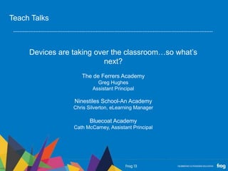Devices are taking over the classroom…so what’s
next?
The de Ferrers Academy
Greg Hughes
Assistant Principal
Ninestiles School-An Academy
Chris Silverton, eLearning Manager
Bluecoat Academy
Cath McCarney, Assistant Principal
Teach Talks
 