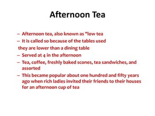 Afternoon Tea
– Afternoon tea, also known as "low tea
– It is called so because of the tables used
they are lower than a dining table
– Served at 4 in the afternoon
– Tea, coffee, freshly baked scones, tea sandwiches, and
  assorted
– This became popular about one hundred and fifty years
  ago when rich ladies invited their friends to their houses
  for an afternoon cup of tea
 
