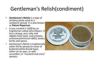 Gentleman's Relish(condiment) 
• Gentleman's Relish is a type of 
anchovy paste used as a 
sandwich spread. It is also known 
as Patum Peperium. 
• It was created in 1828 by an 
Englishman called John Osborn. It 
has a strong, very salty and 
slightly fishy taste, and contains 
anchovies(minimum 60%), butter, 
herbs and spices. 
• Gentleman's Relish is traditionally 
eaten thinly spread on slices of 
buttered white-bread toast, 
either on its own, or with 
cucumber, or "mustard and cress" 
sprouts . 
 