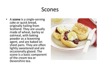 Scones 
• A scone is a single-serving 
cake or quick bread, 
originally hailing from 
Scotland. They are usually 
made of wheat, barley or 
oatmeal, with baking 
powder as a leavening 
agent, and are baked on 
sheet pans. They are often 
lightly sweetened and are 
occasionally glazed. The 
scone is a basic component 
of the cream tea or 
Devonshire tea. 
 