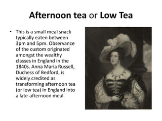 Afternoon tea or Low Tea 
• This is a small meal snack 
typically eaten between 
3pm and 5pm. Observance 
of the custom originated 
amongst the wealthy 
classes in England in the 
1840s. Anna Maria Russell, 
Duchess of Bedford, is 
widely credited as 
transforming afternoon tea 
(or low tea) in England into 
a late-afternoon meal. 
 