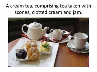 A cream tea, comprising tea taken with 
scones, clotted cream and jam. 
 