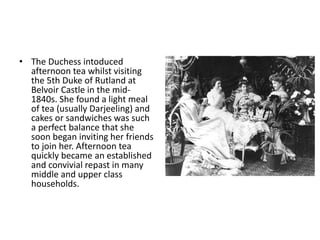• The Duchess intoduced 
afternoon tea whilst visiting 
the 5th Duke of Rutland at 
Belvoir Castle in the mid- 
1840s. She found a light meal 
of tea (usually Darjeeling) and 
cakes or sandwiches was such 
a perfect balance that she 
soon began inviting her friends 
to join her. Afternoon tea 
quickly became an established 
and convivial repast in many 
middle and upper class 
households. 
 