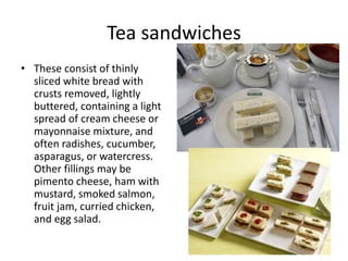 Tea sandwiches 
• These consist of thinly 
sliced white bread with 
crusts removed, lightly 
buttered, containing a light 
spread of cream cheese or 
mayonnaise mixture, and 
often radishes, cucumber, 
asparagus, or watercress. 
Other fillings may be 
pimento cheese, ham with 
mustard, smoked salmon, 
fruit jam, curried chicken, 
and egg salad. 
 