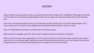A part of history we were going to teach you about before the Easter holidays were The Mayans! We thought it would be
nice if we did some new history learning together and for you to make a new topic book about this ancient civilisation
now.
If you have some spare A4 paper at home, you could make yourself a project book. If you don’t have A4 paper, don’t
worry, please just use the back of your English home learning book (like we did for science in school).
Click on the BBC Bitesize link below: An Introduction to the Ancient Maya
Read through the webpage, watch the video and go through the interactive questions and photos.
When you have finished, leave a page blank for a front cover to be done in the next few weeks and have a go at page 2
which will be an introduction page including: who were the Maya and where did they come from? Make sure your work
is of good quality as we will be continuing with this mini-project over the next few weeks.
HISTORY
 